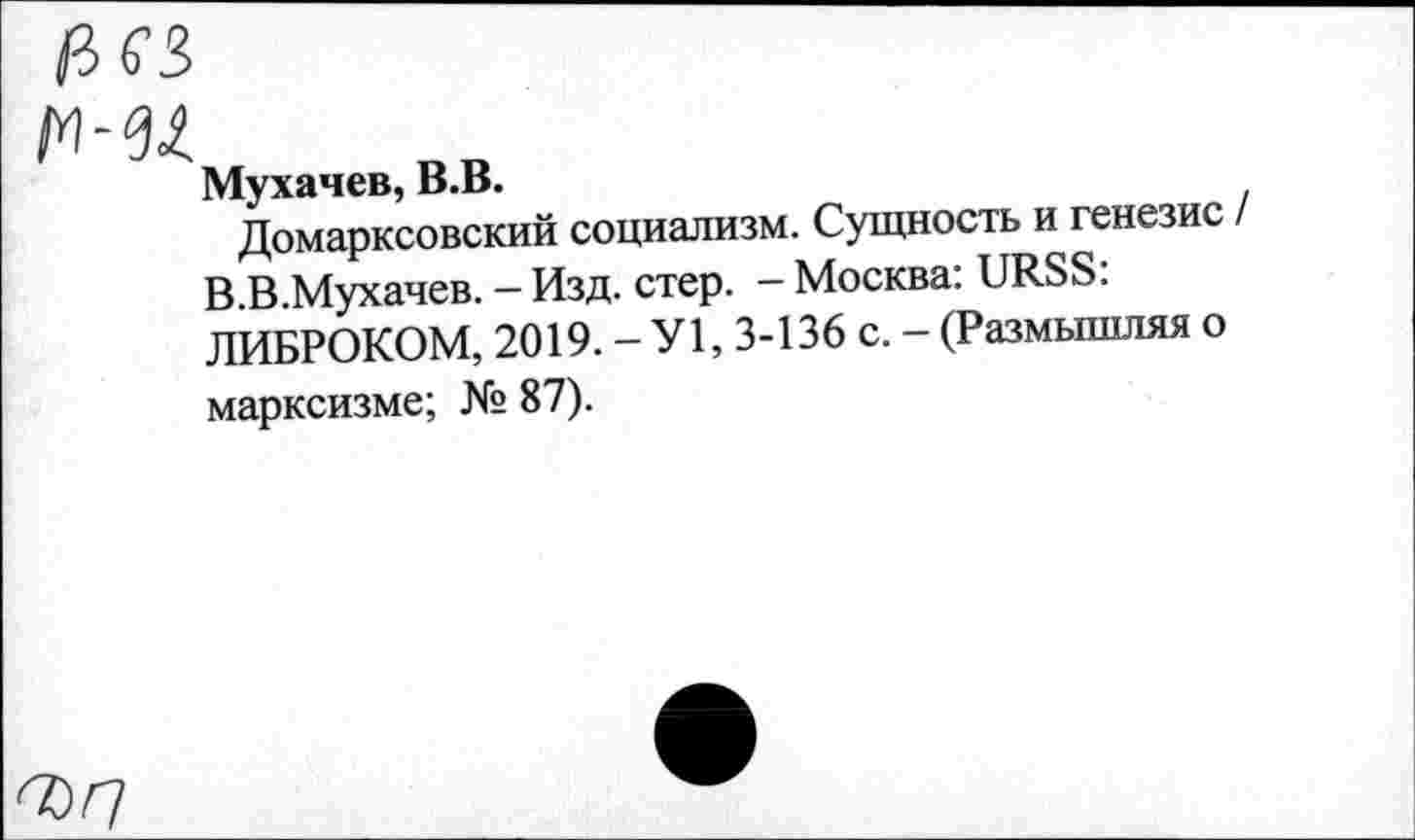 ﻿О)Г/
Мухачев, В.В.
Домарксовский социализм. Сущность и генезис В.В.Мухачев. - Изд. стер. -Москва: URSS: ЛИБРОКОМ, 2019. - У1, 3-136 с. - (Размышляя о марксизме; № 87).